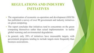 REGULATIONS AND INDUSTRY
INITIATIVES
 The organization of economic co-operation and development (OECD)
has published a survey of over 90 government and industry initiatives
on green computing.
 The report concludes that initiatives tend to concentrate on the green
computing themselves rather than actual implementation to tackle
global warming and environmental degradation.
 In general, only 20% of initiatives have measurable targets, with
government programs tending to include targets more frequently than
business associations.
 