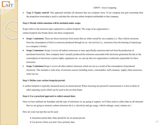 CS8078 – Green Computing
10
 Type 3: Equity control: This approach includes all elements that our company owns. If our company has part ownership then
the proportion ownership is used to calculate the relevant carbon footprint attributable to that company.
Step 2: Decide which emissions will be included under scope:
Scope refers to the emission types captured in a carbon footprint. The scope of an organization‘s
carbon footprint also breaks down into three components.
 Scope 1 emissions: These are direct emissions from assets that are either owned by our company (i.e. fleet vehicle emissions
from the consumption of fuel) or emissions produced through an on- site activity (i.e., emissions from the burning of natural gas
in a company‘s boiler).
 Scope 2 emissions: Scope 2 covers all indirect emissions or more specifically emissions derived from the production of
purchased electricity. Here company hasn‘t actually produced the emissions associated with electricity generation but due to the
consumption of electricity to power lights, equipment etc. we can say that our organization is indirectly responsible for these
emissions.
 Scope 3 emissions:Scope 3 covers all other indirect emissions which are not as a result of the consumption of purchased
electricity. This includes a wide array of emission sources including waste, consumables, staff commute, supply chain emissions,
water use etc.
Step 3: Define your carbon footprint period:
A carbon footprint is typically measured across an annual period. When choosing our period for measurement it is best to think of
other reporting cycles which can be used as the set time-frame
Step 4: Use a practical approach to collect annual data:
Once we have defined our boundary and the type of emissions we are going to capture, we‘ll then need to collect data on all elements
that we are going to measure carbon emissions for (i.e. electricity and gas usage, vehicle mileage, waste volume etc.)
Here are some top tips that can be used:
 Annualize partial data: Data should be for an annual period.
 Use proxies where you don‘t have primary data.
 