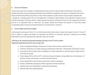 5. Green Users Practices:
There are three major areas of changes to working lifestyles that are involved in a green enterprise transformation. These practices
included videoconferencing, telecommuting/teleworking, fleet and field force management, web, and use of collaboration tools such as
emails and mobile phones/PDAs, these practices in terms of their importance to carbon reduction. The percentage respondents who
―agreed‖ and ―strongly agreed‖ to the use of the approaches in reducing the carbon footprint of the organizations itself proves their
tremendous importance in the green initiative. Another important user practice with respect to Green IT is the reengineering of business
processes of an organization based on virtual team. The changes resulting from formation and operation of virtual teams require
corresponding changes to the processes that describe the way in which business is carried out.
6. Green IT Ethics and Code of Conduct:
In discussing the social aspect of Green IT, it is worth delving into these ethical codes of conduct as they apply to Green IT. A Green IT
code of conduct can augment and support the expectations and behaviors of individuals operating as employees and consulting
professionals as well as the organizations that subscribe to that code of conduct.
Following are the statements and potential advantages of having a Green IT code of conduct.
Organization following the Green IT code of conduct will:
 Agree to a fundamental obligation of businesses to re duce carbon emissions in all their activities.
 Conform to total honesty in recording, analyzing, and reporting of carbon data—both manually and through IT systems.
 Ensure that the effort to reduce carbon is undertaken in a socially responsible way and with no harm to people involved
in the reduction attempt.
 Ensure ongoing effort at all levels of IT—architecture, design, development, testing, deployment, and maintenance—of
hardware, software, and networks—to re duce their carbon emission.
 Ensure ongoing effort to reduce carbon in procurement, operation, and disposal.
 Promote confidentiality and integrity within the organization and the IT profession.
 Maintain security and confidentiality of carbon data and information.
 Make the carbon data available publically.
 