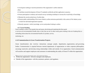  Avoid green washing or incorrect promotion of the organization’s carbon reduction
effort.
 Contribute toward development of Green IT standards worldwide and their application in practice.
 Ensure participation in industry and research surveys including workshops to increase the overall body of knowledge.
 Maintain the security and privacy of carbon data.
 Promote public understanding of the issues related to carbon emissions particularly in the context of the industry sector
in which the individual/organization operates.
 Honestly represent ―skills, knowledge, service and product‖ relating to carbon.
4.1.7 Green Washing:
Green washing is where a firm spends time and money advertising and marketing that their goods
or services are environmentally friendly when, in fact, they are not. In other words, green washing is the act of making false or
misleading claims about the environmental benefits of a product, service,
technology, etc.
4.1.8 Communications in Green Transformation Projects:
Green transformation also involves interactions amongst people, departments, organizations, and governing
bodies. Communication is required between internal departments of organizations to relate corporate philosophies,
encourage teamwork, and develop strong relationships within and outside of an organization. Good communication
will socialize and support employees and customers in understanding the reality of Green IT within the organization.
There are two major important areas of communication:
 Within the organization—between managers and employees.
 Outside of the organization—with the customers, partners, and regulators.
 
