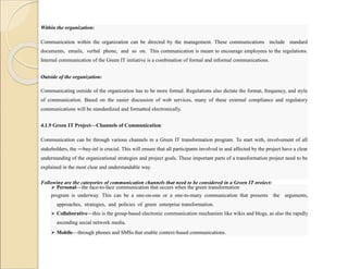 Within the organization:
Communication within the organization can be directed by the management. These communications include standard
documents, emails, verbal phone, and so on. This communication is meant to encourage employees to the regulations.
Internal communication of the Green IT initiative is a combination of formal and informal communications.
Outside of the organization:
Communicating outside of the organization has to be more formal. Regulations also dictate the format, frequency, and style
of communication. Based on the easier discussion of web services, many of these external compliance and regulatory
communications will be standardized and formatted electronically.
4.1.9 Green IT Project—Channels of Communication:
Communication can be through various channels in a Green IT transformation program. To start with, involvement of all
stakeholders, the ―buy-in‖ is crucial. This will ensure that all participants involved in and affected by the project have a clear
understanding of the organizational strategies and project goals. These important parts of a transformation project need to be
explained in the most clear and understandable way.
Following are the categories of communication channels that need to be considered in a Green IT project:
 Personal—the face-to-face communication that occurs when the green transformation
program is underway. This can be a one-on-one or a one-to-many communication that presents the arguments,
approaches, strategies, and policies of green enterprise transformation.
 Collaborative—this is the group-based electronic communication mechanism like wikis and blogs, as also the rapidly
ascending social network media.
 Mobile—through phones and SMSs that enable context-based communications.
 