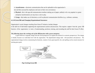  Asynchronous—electronic communication that can be uploaded on the organization’s
site and then accessed by employees and users at their own convenience.
 Physical—this is the age-old communication medium making use of paper; unlikely to be very popular in a green
enterprise transformation yet may have a role to play.
 Group—that makes use of electronic as well as physical communication facilities (e.g., webinars, seminars,
workshops).
4.1.10 Green HR and Changing Organizational Structures:
Organization’s social changes resulting from Green IT initiative include changes
to the skill set of individuals supporting the organizational systems and processes. This requires support from the green HR
function of the organization in terms of understanding, positions, training, and rewarding the staff for their Green IT effort.
The following shows the evolving role of the HR function with a green enterprise:
A green HR has to engender change from the social perspectives (as against the technical or economic perspectives). This change
is initially focused at an individual level with the organization. The departmental change deals with procedures and practices. The
organizational change involves restructuring the hierarchy, creation of new green-specific role, and spelling out the reward structure for
meeting green goals.
Fig. Evolving Green HR
 