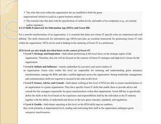  The roles that exist within the organization but are modified to befit the green
organizational initiatives (such as a green business analyst).
 The external roles that deal with the specification of carbon levels, and audits of its compliance (e.g., an external
carbon regulator).
4.1.13 Skills Framework for Information Age (SFIA) and Green HR:
For a smooth transformation of an organization, it is essential that these new Green IT specific roles are understood and well
defined. The skills framework for information age (SFIA) provides an excellent framework for positioning Green IT roles
within the organization. SFIA can be used in helping in the maturing of Green IT as a profession.
SFIA levels are also briefly described below in the context of Green IT:
 Level 7: Strategy and Inspiration—Individuals performing at this level focus on the strategic aspect of the
organization. Therefore, this role will be focused on the creation of Green IT strategies and high-level visions for the
organization
 Level 6: Initiate and Influence—mainly undertaken by executive and senior leaders of
an organization. Green roles within this level are responsible for initiating and understanding green enterprise
transformation, manage the ROI, and take a unified approach across the organization. Strong leadership, management,
and communication skills are required to succeed in the roles at this level.
 Level 5: Ensure, Advise, and Consult—Individuals working at this level of SFIA are able to ensure transformation of
an organization to a green organization. They have specific Green IT skills that enable them to provide advice and
consult the line managers responsible for green transformation within their departments. Green HR has to specifically
define the skills at this level based on the experience and responsibilities held by the individual in the IT industry
together with the ability of understand and advise on the new green concepts, standards, and regulations.
 Level 4: Enable—Individuals operating at this level on the SFIA skills map are enablers;
they work primarily at departmental level, leading and motivating their staff as the organization undergoes green
enterprise transformation.
 