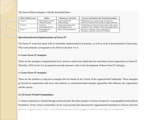 The focus of those strategies is briefly described below:
Operational/tactical implementation of Green IT:
The Green IT work here deals with its immediate implementation in practice, as well as work at documentation of processes.
This work primarily corresponds to the SFIA levels from 4 to 4.
4–3-year Green IT strategies:
These are the strategies at departmental level, and have much more depth than the immediate tactical approaches to Green IT.
Therefore, SFIA levels 4–6 are poised to provide immense value in the development of these Green IT strategies.
3–5-year Green IT strategies:
These are the medium to long-term strategies that are based on the visions of the organizational leadership. These strategies
go beyond an organization and move into industry or consortium-based strategic approaches that influence the organization
and the society.
4.1.14 Green Virtual Communities:
A virtual community is formed through social networks that allow people to interact irrespective of geographical and political
boundaries. Green virtual communities can be social groups that transcend the organizational boundaries to discuss and form
opinions on green issues. These virtual communities can start as a page on Facebook and may not be mediated.
 