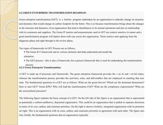 4.2 GREEN ENTERPRISE TRANSFORMATION ROADMAP:
Green enterprise transformation (GET) is a holistic program undertaken by an organization to radically change its structure
and dynamics that would change its carbon footprint for the better. This is so because transformation brings about the changes
to the structure and dynamics of an organization that lead to disturbances in its normal operations and also its relationship
with its customers and suppliers. The Green IT metrics and measurements used in GET are context sensitive in nature and a
good transformation program will deploy them with care across the organization. These metrics start applying from the
diagnoses phase and right through to the review phase.
Two types of frameworks in GET Process are as follows,
 The Green ICT framework and its various elements that help understand and model the
enterprise.
 The GET process—this is also a Framework, but a process framework that is used for undertaking the transformation
process.
4.2.1 Green Enterprise Transformation:
A GET is made up of processes and frameworks. The green enterprise framework provides the ―as is‖ and ―to be‖ states,
whereas the transformation process provides the activities, roles, and deliverables that are employed in reaching that new
state. The fundamental questions in a GET are as follows: What are the green drivers? Which are the dominant dimensions?
How to start GET? Green KPIs? Who will lead the transformation CGO? What are the compliance requirements? What are
the sociocultural pressures?
The following figure explains the basic concept of a GET. On the left side of this figure is an organization that is represented
as potentially a carbon-ineffective, disjointed organization. This could be an organization that is pulled in separate directions
in terms of its cost, carbon, and customer priorities. On the right is shown a holistic, integrated organization with its priorities
set right. This is an organization with its costs, carbon, and customers priorities in agreement with each other. The figure also
lists, briefly, the fundamental questions that an organization (typically
 