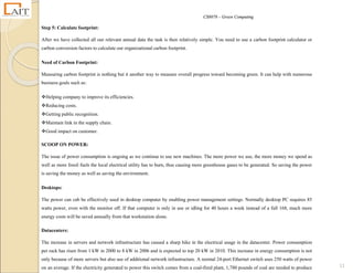 CS8078 – Green Computing
11
Step 5: Calculate footprint:
After we have collected all our relevant annual data the task is then relatively simple. You need to use a carbon footprint calculator or
carbon conversion factors to calculate our organizational carbon footprint.
Need of Carbon Footprint:
Measuring carbon footprint is nothing but it another way to measure overall progress toward becoming green. It can help with numerous
business goals such as:
Helping company to improve its efficiencies.
Reducing costs.
Getting public recognition.
Maintain link in the supply chain.
Good impact on customer.
SCOOP ON POWER:
The issue of power consumption is ongoing as we continue to use new machines. The more power we use, the more money we spend as
well as more fossil fuels the local electrical utility has to burn, thus causing more greenhouse gases to be generated. So saving the power
is saving the money as well as saving the environment.
Desktops:
The power can cab be effectively used in desktop computer by enabling power management settings. Normally desktop PC requires 85
watts power, even with the monitor off. If that computer is only in use or idling for 40 hours a week instead of a full 168, much more
energy costs will be saved annually from that workstation alone.
Datacenters:
The increase in servers and network infrastructure has caused a sharp hike in the electrical usage in the datacenter. Power consumption
per rack has risen from 1 kW in 2000 to 8 kW in 2006 and is expected to top 20 kW in 2010. This increase in energy consumption is not
only because of more servers but also use of additional network infrastructure. A normal 24-port Ethernet switch uses 250 watts of power
on an average. If the electricity generated to power this switch comes from a coal-fired plant, 1,780 pounds of coal are needed to produce
 