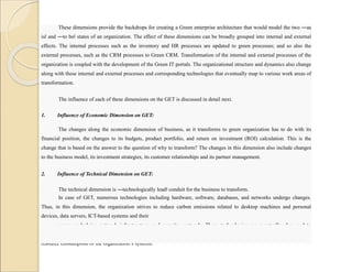 These dimensions provide the backdrops for creating a Green enterprise architecture that would model the two ―as
is‖ and ―to be‖ states of an organization. The effect of these dimensions can be broadly grouped into internal and external
effects. The internal processes such as the inventory and HR processes are updated to green processes; and so also the
external processes, such as the CRM processes to Green CRM. Transformation of the internal and external processes of the
organization is coupled with the development of the Green IT portals. The organizational structure and dynamics also change
along with these internal and external processes and corresponding technologies that eventually map to various work areas of
transformation.
The influence of each of these dimensions on the GET is discussed in detail next.
1. Influence of Economic Dimension on GET:
The changes along the economic dimension of business, as it transforms to green organization has to do with its
financial position, the changes to its budgets, product portfolio, and return on investment (ROI) calculation. This is the
change that is based on the answer to the question of why to transform? The changes in this dimension also include changes
to the business model, its investment strategies, its customer relationships and its partner management.
2. Influence of Technical Dimension on GET:
The technical dimension is ―technologically lead‖ conduit for the business to transform.
In case of GET, numerous technologies including hardware, software, databases, and networks undergo changes.
Thus, in this dimension, the organization strives to reduce carbon emissions related to desktop machines and personal
devices, data servers, ICT-based systems and their
usage, underlying network infrastructure, and security protocols. These technologies are eventually also used to
reduce the emissions of the rest of the organization. For example virtualization, can be used to reduce the overall power and
resource consumption of the organization’s systems.
 