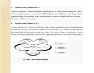 3. Influence of Process Dimension on GET:
This process dimension of a business is the dimension dealing with ―how‖ the business conducts its transactions. These are
both internal and external processes of the organization. GET along this dimension of the business entails changes to the way
the business interacts with the customers, the way in which it manages its employees and the way it sets up and conducts
collaborations with other business partners.
4. Influence of Social Dimension on GET:
The social dimension of GET deals with the sociocultural changes that occur in the business as a result of the transformation.
This dimension encourages the transformation champion to focus greater interest in the people aspect of transformation.
These people include the clients, employees, and other ―users‖ of the business. Changes to work formats, for example,
including telecommuting, telemarketing, and their resultant impact on the organizational and social structures are all part of
this social dimension.
Fig. GET is a mix of the four dimensions.
 