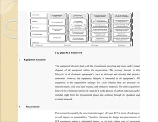 Fig. green ICT framework
1. Equipment Lifecycle:
The equipment lifecycle deals with the procurement, recycling and reuse, and eventual
disposal of all equipment within the organization. The primary interest, in this
lifecycle, is of electronic equipment’s (such as desktops and servers) that produce
emissions. However, the equipment lifecycle is interested in all equipment’s. All
equipment in the organization undergo this cycle wherein they are procured (or
manufactured), sold, used (and reused), and ultimately disposed. The entire equipment
lifecycle is of immense interest in Green ICT as the process of carbon reduction can be
initiated right from the procurement phase and continue through its operation and
eventual disposal.
1. Procurement:
Procurement is arguably the most important aspect of Green ICT in terms of making an
overall impact on sustainability. Therefore, focusing the design and procurement of
ICT equipment makes a substantial impact on its total carbon cost of ownership
 