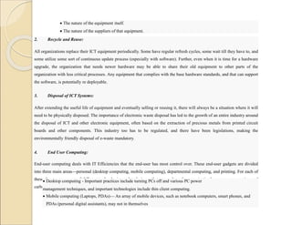  The nature of the equipment itself.
 The nature of the suppliers of that equipment.
2. Recycle and Reuse:
All organizations replace their ICT equipment periodically. Some have regular refresh cycles, some wait till they have to, and
some utilize some sort of continuous update process (especially with software). Further, even when it is time for a hardware
upgrade, the organization that needs newer hardware may be able to share their old equipment to other parts of the
organization with less critical processes. Any equipment that complies with the base hardware standards, and that can support
the software, is potentially re deployable.
3. Disposal of ICT Systems:
After extending the useful life of equipment and eventually selling or reusing it, there will always be a situation where it will
need to be physically disposed. The importance of electronic waste disposal has led to the growth of an entire industry around
the disposal of ICT and other electronic equipment, often based on the extraction of precious metals from printed circuit
boards and other components. This industry too has to be regulated, and there have been legislations, making the
environmentally friendly disposal of e-waste mandatory.
4. End User Computing:
End-user computing deals with IT Efficiencies that the end-user has most control over. These end-user gadgets are divided
into three main areas—personal (desktop computing, mobile computing), departmental computing, and printing. For each of
these there are a range of different technologies and techniques that can reduce the organization’s power consumption and
carbon footprint.
 Desktop computing - Important practices include turning PCs off and various PC power
management techniques, and important technologies include thin client computing.
 Mobile computing (Laptops, PDAs)— An array of mobile devices, such as notebook computers, smart phones, and
PDAs (personal digital assistants), may not in themselves
 