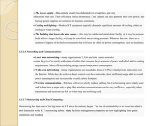  The power supply—Data centers usually has dedicated power supplies, and very
often more than one. Their efficiency varies enormously. Data centers can also generate their own power, and
backup power supplies are common for business continuity.
 Cooling and lighting—Modern ICT equipment typically demands significant amounts of cooling, either air
cooling or water cooling.
 The building that houses the data center— this may be a dedicated stand-alone facility or it may be purpose-
built within a larger facility, or it may be retrofitted into existing premises. Whatever the case, there are a
number of aspects of the built environment that will have an effect on power consumption, such as insulation.
4.3.1.6 Networking and Communications:
 Local area networking—many organizations’ LANs and data center networks
consist largely of an untidy collection of cables that consume large amounts of power and which add to cooling
requirements. More efficient cabling design means lower power consumption.
 Wide area networking—Many organizations use leased data lines or VPNs (virtual private networks) over
the Internet. While they do not have direct control over these networks, their inefficient usage adds to overall
power consumption and increases the overall carbon footprint.
 Wireless communication—Wireless will never wholly replace cabling, but it is becoming more widely used
and it does have a major role to play. But wireless communications can be very inefficient, especially when
transmitters and receivers are left on when they are not being used.
4.3.1.7 Outsourcing and Cloud Computing:
Outsourcing has been one of the big issues in ICT since the industry began. The rise of sustainability as an issue has added a
new dimension to the ICT outsourcing debate. Many facilities management companies are now highlighting their green
credentials and building
 