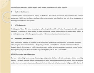 energy-efficient data centers that they say will enable users to lower their overall carbon footprint.
8. Software Architecture:
Computer systems consist of software running on hardware. The software architecture often determines the hardware
architecture, which in turn may have a significant effect on the amount or type of hardware used with all the consequences of
the energy consumption of those systems.
9. IT for Enterprise:
A vital aspect of Green IT is its use in reducing the carbon footprint beyond IT itself to the whole organization. It is generally
agreed that IT emissions are mainly through the usage of electricity. The real potential benefits of Green IT are in using IT as
an enabling technology to help the organization, and the wider community, reduce its carbon emissions.
10. Governance and Compliance:
Many organizations nowadays are conscious of the desirability of being a good corporate citizen. Increasingly, that means
acting in a green and sustainable manner. ―Corporate governance‖ is a term that has come into common use in the last
decade to describe the processes by which organizations ensure that they are properly managed, not only in terms of meeting
their regulatory obligations, but to ensure that they do the right things by all their ―stakeholders.‖
4.3.1.11. Teleworking and Collaboration:
The term ―teleworking‖ covers a range of technologies and practices that have to do with working at a distance or working
remotely. The carbon reduction benefits of teleworking are mostly associated with reduction in personal travel obviating the
need to drive a car or catch a plane reduces the carbon footprint of that activity by the amount of fuel generated by that travel.
Teleworking also opens up opportunity to collaborate more than in the physical world.
 