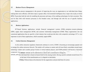12. Business Process Management:
Business process management is the process of improving the ways an organization or an individual does things,
making them more efficient, with fewer steps or greater effect. Environmental intelligence has a major role to play in Green
BPM. EI provides both the tools for modeling the processes and many of the enabling technologies for their execution. This
can be done both with business processes in the broadest sense, and through and with the use of specific business
applications.
13. Business Applications:
ICT-based business applications include financial management systems (FMS), enterprise resource planning
(ERP), supply chain management (SCM), and customer relationship management (CRM). Many organizations also run
customized applications that are specific to their industry that would provide them with competitive advantage. ICT is very
important in each of these applications, which essentially support BPM.
14. Carbon Emissions Management:
As the carbon emissions regulatory framework continues to evolve, CEMS is becoming an increasingly popular tool
to manage the carbon emissions lifecycle. The market will continue to mature and will most likely consolidate around major
technology vendors and a smaller group of niche or vertical industry players, and CEMS products will become a functional
component within many organizations’ application portfolio. The horizontal layers of the Green ICT framework deals with
attitude, policy, practice, technology, and metrics.
 Attitude: Attitude can be understood as a desire and a commitment to change by
the individual that is based on honest belief in the ensuing results. Having a positive attitude toward Green IT is
at the heart of the transformation as it is depend on individuals.
 Policy: Policies help set the direction for the organization and provided basis for action.
 