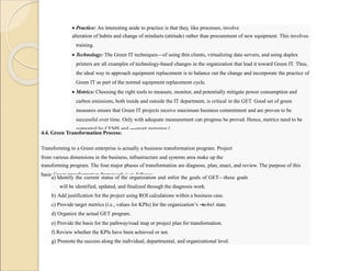  Practice: An interesting aside to practice is that they, like processes, involve
alteration of habits and change of mindsets (attitude) rather than procurement of new equipment. This involves
training.
 Technology: The Green IT techniques—of using thin clients, virtualizing data servers, and using duplex
printers are all examples of technology-based changes in the organization that lead it toward Green IT. Thus,
the ideal way to approach equipment replacement is to balance out the change and incorporate the practice of
Green IT as part of the normal equipment replacement cycle.
 Metrics: Choosing the right tools to measure, monitor, and potentially mitigate power consumption and
carbon emissions, both inside and outside the IT department, is critical in the GET. Good set of green
measures ensure that Green IT projects receive maximum business commitment and are proven to be
successful over time. Only with adequate measurement can progress be proved. Hence, metrics need to be
supported by CEMS and ―smart metering.‖
4.4. Green Transformation Process:
Transforming to a Green enterprise is actually a business transformation program. Project
from various dimensions in the business, infrastructure and systems area make up the
transforming program. The four major phases of transformation are diagnose, plan, enact, and review. The purpose of this
basic Green transformation framework is as follows:
a) Identify the current status of the organization and enlist the goals of GET—these goals
will be identified, updated, and finalized through the diagnosis work.
b) Add justification for the project using ROI calculations within a business case.
c) Provide target metrics (i.e., values for KPIs) for the organization’s ―
to-be‖ state.
d) Organize the actual GET program.
e) Provide the basis for the pathway/road map or project plan for transformation.
f) Review whether the KPIs have been achieved or not.
g) Promote the success along the individual, departmental, and organizational level.
 