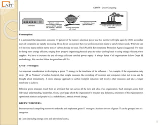CS8078 – Green Computing
12
Consumption:
It is estimated that datacenters consume 1.5 percent of the nation‘s electrical power and this number will triple again by 2020, as number
users of computers are rapidly increasing. If we do not save power then we need more power plants to satisfy future needs. Which in turn
will increase many million metric tons of carbon dioxide per year. The EPA (US: Environmental Protection Agency) suggested few ways
for being more energy efficient, ranging from properly organizing physical space to reduce cooling loads to using energy efficient power
supplies. We have to increase the use of energy efficient certified power supply. It always better if all organizations follow Green IT
methodology. We can also follow the guidelines of EPA.
Green IT Strategies:
An important consideration in developing a green IT strategy is the timeframe of its influence. . For example, if the organization only
views ‗IT as Producer‘ of carbon footprint, then simple measures like switching off monitors and computers when not in use can be
brought about immediately. A more strategic approach to carbon footprint reduction will involve other measures and take a longer
timeframe to achieve.
Effective green strategies result from an approach that cuts across all the tiers and silos of an organization. Such strategies come from
individual understanding, leadership, vision, knowledge about the organization‘s structure and dynamics, awareness of the organization‘s
operational nuances and people‘s (i.e. stakeholders‘) attitude toward change.
GREEN IT DRIVERS :
Businesses need compelling reasons to undertake and implement green IT strategies. Business drivers of green IT can be grouped into six
categories .
(i) Costs (including energy costs and operational costs),
 