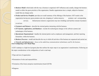  Business Model: which deals with the way a business is organized. GET influences and, usually, changes the business
model to reflect the green priorities of the organization. Smaller organizations have a simple, subjective business
model that can change easily.
 Product and Service Portfolio: provides an overall summary of the offerings of the business. GET results in the
organization having new green products and, also, dropping of carbon-intensive products and corresponding
services. Infrastructure-intensive organization may have buildings and facilities instead of products
or services.
 Customers and Partners—describe the external parties interacting with the business.
 ICT Systems, Applications, and Databases—include the technological changes in the software systems and
technologies of the business.
 Operational, Organizational—handles the internal parties such as employees and management, and their reporting
hierarchies, within the business.
 Business Processes—model and describe the way in which all activities of the business are sequenced and carried out.
 Networks and Infrastructure—focus on the underlying communications technologies used by the business.
 Regulatory—deals with legal, accounting, and financial aspects of the business.
4.4.2 Configuring a GET Road Map:
A GET roadmap is a high-level program plan that outlines the major steps in an organization’s transformation. Following are
the major considerations in the configuration of such a road map:
◾Type and size of organization
◾Nomination of roles and responsibilities
◾Formation of the Green enterprise transformation board (GETB)
◾Diagnose
 