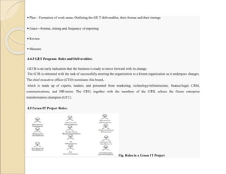 ◾Plan—Formation of work areas; Outlining the GE T deliverables, their format and their timings
◾Enact—Format, timing and frequency of reporting
◾Review
◾Measure
4.4.3 GET Program: Roles and Deliverables:
GETB is an early indication that the business is ready to move forward with its change.
The GTB is entrusted with the task of successfully steering the organization to a Green organization as it undergoes changes.
The chief executive officer (CEO) nominates this board,
which is made up of experts, leaders, and personnel from marketing, technology/infrastructure, finance/legal, CRM,
communications, and HR/union. The CEO, together with the members of the GTB, selects the Green enterprise
transformation champion (GTC).
4.5 Green IT Project Roles:
These include the business partners, business architect, technical architect, Green IT champion, end-user representative, IT
managers, IT governance, business manager, data center director, Green IT auditors, and corporate governance.
Fig. Roles in a Green IT Project
 