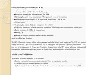 Green Enterprise Transformation Champion (GTC):
The responsibility of GTC will include the following:
 Formalizing the leadership and constitution of the GETB.
 Identifying the current Green maturity state of the organization based on Green metrics.
 Benchmarking best practice goals for the organization that describe it’s ―to be‖ state.
 Manage budgets.
 Organizing the creation of a project management plan for GET.
 Stakeholder management including expectation management of the board, related external parties, and the society.
 Report progress on the GET to the corporate board.
 Monitor KPIs.
 Balance the ―driving dimension‖ of GET with other dimensions.
 Track progress and of the GET project.
Business Architect and Variations:
The GTC will appoint a business architect to investigate and handle the business model work area of the GET. Such business
architect should have a clear vision of the business ―as is‖ and its goals and aspirations. A business architect takes a long-
term view of the organization (3– 5 years and above) when she participates in the GET project. A business architect would
create business architectural map that will provide the overall view of the business model and associated work areas.
Technical Architect and Variations:
The technical architect is responsible for the following:
 Creation of a technical architecture map to understand where the organization currently
is—including networks, databases, security, and contents.
 Collection and use of a toolbox of various tools that are used in technical implementations during GET.
 