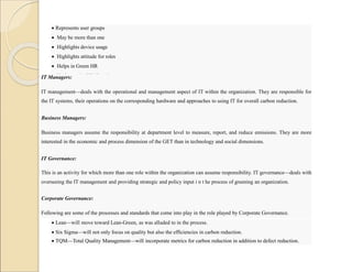  Represents user groups
 May be more than one
 Highlights device usage
 Highlights attitude for roles
 Helps in Green HR
 Understands CEMS and smart meters
IT Managers:
IT management—deals with the operational and management aspect of IT within the organization. They are responsible for
the IT systems, their operations on the corresponding hardware and approaches to using IT for overall carbon reduction.
Business Managers:
Business managers assume the responsibility at department level to measure, report, and reduce emissions. They are more
interested in the economic and process dimension of the GET than in technology and social dimensions.
IT Governance:
This is an activity for which more than one role within the organization can assume responsibility. IT governance—deals with
overseeing the IT management and providing strategic and policy input i n t he process of greening an organization.
Corporate Governance:
Following are some of the processes and standards that come into play in the role played by Corporate Governance.
 Lean—will move toward Lean-Green, as was alluded to in the process.
 Six Sigma—will not only focus on quality but also the efficiencies in carbon reduction.
 TQM—Total Quality Management—will incorporate metrics for carbon reduction in addition to defect reduction.
 