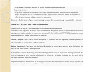  KPIs—the Key Performance Indicators are not only to enable corporate governance but
also green governance.
 SIFA ( Skills Framework for Information Age), A IBA ( Australian Institute of Business Analysis) and PMBOK
(Project Management Book of Knowledge) are examples of processes and frameworks that will all be modified to
reflect the green awareness and green goals of the organization.
Discuss how the four phases of green transformation process and their measures change when applied to a coal mine?
Planning for IT as a Low-Carbon Enabler for the Enterprise:
Planning for the use of IT as a low carbon enabler for the enterprise requires plans related
to Green IT, as well as planning the changes to the entire enterprise. This planning includes all previous dimensions and their
planning as well as plans related to the business (not necessarily IT). The ROLES and ACTIVITIES for the planning process
for the dimension of IT as a low carbon enabler are as follows:
Green IT Champion—Works with the business management, IT governance and, most importantly, corporate governance to
plan out strategies for transformation to a green enterprise.
Business Management—Plans, along with the Green IT champion, to promote green activities across the business unit
which, in turn, would result in a green organization.
IT Governance—oversees the planning process for technology upgrade across the organization. The IT governance is also
involved in planning the use of emerging technologies (e.g., software as a service and Cloud) and how they can be used in
low carbon enablement of the entire enterprise.
Corporate Governance—Participates in the planning process on how the corporate policies need to change—together with
possible changes to the business model and the organization structure.
 