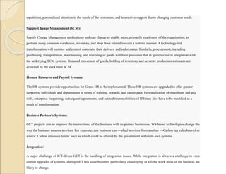 repetition), personalized attention to the needs of the customers, and interactive support due to changing customer needs.
Supply Change Management (SCM):
Supply Change Management applications undergo change to enable users, primarily employees of the organization, to
perform many common warehouse, inventory, and shop floor related tasks in a holistic manner. A technology-led
transformation will monitor and control materials, their delivery and order status. Similarly, procurement, including
purchasing, transportation, warehousing, and receiving of goods will have processes that re quire technical integration with
the underlying SCM systems. Reduced movement of goods, holding of inventory and accurate production estimates are
achieved by the use Green SCM.
Human Resource and Payroll Systems:
The HR systems provide opportunities for Green HR to be implemented. These HR systems are upgraded to offer greater
support to individuals and departments in terms of training, rewards, and career path. Personalization of timesheets and pay
rolls, enterprise bargaining, subsequent agreements, and related responsibilities of HR may also have to be modified as a
result of transformation.
Business Partner’s Systems:
GET projects aim to improve the interactions, of the business with its partner businesses. WS based technologies change the
way the business sources services. For example, one business can ―plug‖ services from another ―Carbon tax calculators,‖ or
source’ Carbon emission limits’ such as which could be offered by the government within its own systems.
Integration:
A major challenge of ICT-driven GET is the handling of integration issues. While integration is always a challenge in even
routine upgrades of systems, during GET this issue becomes particularly challenging as a ll the work areas of the business are
likely to change.
 