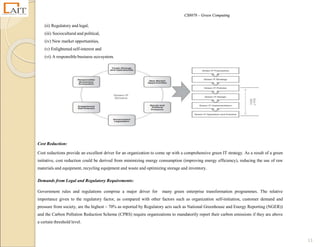 CS8078 – Green Computing
13
(ii) Regulatory and legal,
(iii) Sociocultural and political,
(iv) New market opportunities,
(v) Enlightened self-interest and
(vi) A responsible business eco-system.
Cost Reduction:
Cost reductions provide an excellent driver for an organization to come up with a comprehensive green IT strategy. As a result of a green
initiative, cost reduction could be derived from minimizing energy consumption (improving energy efficiency), reducing the use of raw
materials and equipment, recycling equipment and waste and optimizing storage and inventory.
Demands from Legal and Regulatory Requirements:
Government rules and regulations comprise a major driver for many green enterprise transformation programmes. The relative
importance given to the regulatory factor, as compared with other factors such as organization self-initiation, customer demand and
pressure from society, are the highest – 70% as reported by Regulatory acts such as National Greenhouse and Energy Reporting (NGER))
and the Carbon Pollution Reduction Scheme (CPRS) require organizations to mandatorily report their carbon emissions if they are above
a certain threshold level.
 