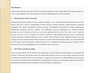 Data Migration:
Another major challenge across all ICT systems is that of data migration. Usually, existing data with the current systems is in
silos; it is also duplicated. These GET projects have to plan for data migration to ensure its unification.
2. Business Process–Driven Enactment:
Business process-driven enactment of Green enterprise transition is yet another dimension along which the GE T can be
enacted. Such GET is based on reengineering of business processes. Business processes, customers/partners, operational
organization, ICT systems, and regulatory work areas provide the foundation of this particular business transformation.
Broadcasting, informative, transitive, operative, and collaborative processes. Broadcasting and informative business
processes are easy to transform as they have less security requirement but they are of less value to users. Transactive
processes, the next a level of complexity, are mostly commercial in nature. Operative processes help in providing and
ensuring efficiencies in different departments such as inventory, HR, and finance. Lastly, collaborative processes are most
complex and require interfaces between business processes of external and internal business parties. It is recommended that
the GET project should incrementally incorporate these levels of complexities of business processes—starting with the
informative layer and moving gradually up to the collaborative layer of processes.
3. GET: Review and Measure Phase:
The review phase details with the outcomes and auditing them to check whether the stated objectives are reflected in the
outcomes. Furthermore, the outcomes need to be measured and studied not only for the new business, but also for the new
environment in which the business is now operating. It is usual for the outcomes to be slightly different to the stated goals
even in case of successful business transformations. The difference in the outcomes from the goals could be because both the
business and environment has moved during the time the GET project is implemented.
 