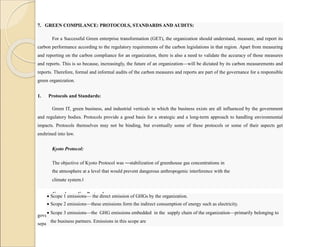 7. GREEN COMPILANCE: PROTOCOLS, STANDARDS AND AUDITS:
For a Successful Green enterprise transformation (GET), the organization should understand, measure, and report its
carbon performance according to the regulatory requirements of the carbon legislations in that region. Apart from measuring
and reporting on the carbon compliance for an organization, there is also a need to validate the accuracy of those measures
and reports. This is so because, increasingly, the future of an organization—will be dictated by its carbon measurements and
reports. Therefore, formal and informal audits of the carbon measures and reports are part of the governance for a responsible
green organization.
1. Protocols and Standards:
Green IT, green business, and industrial verticals in which the business exists are all influenced by the government
and regulatory bodies. Protocols provide a good basis for a strategic and a long-term approach to handling environmental
impacts. Protocols themselves may not be binding, but eventually some of these protocols or some of their aspects get
enshrined into law.
Kyoto Protocol:
The objective of Kyoto Protocol was ―stabilization of greenhouse gas concentrations in
the atmosphere at a level that would prevent dangerous anthropogenic interference with the
climate system.‖
Greenhouse Gas Protocol:
The Greenhouse Gas Protocol (GHG Protocol) is a widely known protocol that has been adopted by many
government and business leaders to understand, quantify, and manage GHG emissions GHG classifies emissions into three
separate Scopes,
 Scope 1 emissions— the direct emission of GHGs by the organization.
 Scope 2 emissions—these emissions form the indirect consumption of energy such as electricity.
 Scope 3 emissions—the GHG emissions embedded in the supply chain of the organization—primarily belonging to
the business partners. Emissions in this scope are
 
