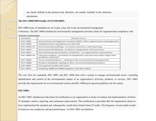 not clearly defined in the protocol and, therefore, not usually included in the emissions
calculations.
The ISO 14000:2004 Family of STANDARDS:
ISO 14000 series of standards are set to play a key role in the environmental management
of business. The ISO 14000 standard for environmental management provides a basis for organizational compliance with
emission requirements.
The very first two standards, ISO 14001 and ISO 14004 deal with a system to manage environmental issues—including
identification and control of the environmental impact of an organization’s activities, products, or services. ISO 14001
provides the requirements for an environmental system and ISO 14004 gives general guidelines for the system.
ISO 14001:
An ISO 14001 standard provides basis for certification or an organization in terms of creation and implementation of Green
IT strategies, metrics, reporting, and continuous improvement. This certification is provided after the organization claims to
have implemented the standard and, subsequently, results from formal Green IT audits. The frequency of such audits would
be based on site complexity and past performance. An ISO 14001 accreditation
 