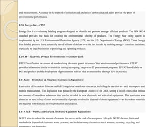 and measurements. Accuracy in the method of collection and analysis of carbon data and audits provide the proof of
environmental performance.
USA Energy Star—1992:
Energy Star i s a voluntary labeling program designed to identify and promote energy- efficient products. The ISO 14024
standard provides the basis for creating the environmental labeling of products. The Energy Star rating system is
implemented by the U.S. Environmental Protection Agency (EPA) and the U.S. Department of Energy (DOE). These Energy
Star labeled products have potentially saved billions of dollars over the last decade by enabling energy- conscious decisions,
especially by large businesses in procuring and operating products.
EPEAT—Electronic Product Environmental Assessment Tool:
EPEAT certification is a means of standardizing electronic goods in terms of their environmental performance. EPEAT
provides information that is invaluable in setting up ongoing, large-scale IT procurement programs. EPEAT-based labels on
PCs and products enable development of procurement policies that are measurable through KPIs in practice.
EU RoHS—Restriction of Hazardous Substances Regulations:
Restriction of Hazardous Substances (RoHS) regulates hazardous substances, including the one that are used in computer and
mobile manufactures. This legislation was passed by the European Union (EU) in 2006, setting a list of criteria that limited
the amount of hazardous substances that can be included in new electronic and electrical equipment. This restriction was
aimed to en sure safety of users and eventually of people involved in disposal of these equipment’s—as hazardous materials
are required to be handled in both production and disposal.
EU WEEE—Waste Electrical and Electronic Equipment Regulations:
WEEE aims to reduce the amount of e-waste that occurs at the end of an equipment lifecycle. WEEE dictates limits and
methods for disposal of electronic waste (e-waste) and includes many alternatives such as reuse, recovery, recycling, and
 