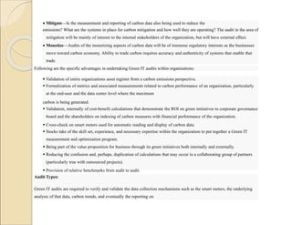  Mitigate—Is the measurement and reporting of carbon data also being used to reduce the
emissions? What are the systems in place for carbon mitigation and how well they are operating? The audit in the area of
mitigation will be mainly of interest to the internal stakeholders of the organization, but will have external effect.
 Monetize—Audits of the monetizing aspects of carbon data will be of immense regulatory interests as the businesses
move toward carbon economy. Ability to trade carbon requires accuracy and authenticity of systems that enable that
trade.
Following are the specific advantages in undertaking Green IT audits within organizations:
 Validation of entire organizations asset register from a carbon emissions perspective.
 Formalization of metrics and associated measurements related to carbon performance of an organization, particularly
at the end-user and the data center level where the maximum
carbon is being generated.
 Validation, internally of cost-benefit calculations that demonstrate the ROI on green initiatives to corporate governance
board and the shareholders on indexing of carbon measures with financial performance of the organization.
 Cross-check on smart meters used for automatic reading and display of carbon data.
 Stocks take of the skill set, experience, and necessary expertise within the organization to put together a Green IT
measurement and optimization program.
 Being part of the value proposition for business through its green initiatives both internally and externally.
 Reducing the confusion and, perhaps, duplication of calculations that may occur in a collaborating group of partners
(particularly true with outsourced projects).
 Provision of relative benchmarks from audit to audit.
 Validating the measuring of degree of sophistication or maturity.
Audit Types:
Green IT audits are required to verify and validate the data collection mechanisms such as the smart meters, the underlying
analysis of that data, carbon trends, and eventually the reporting on
 