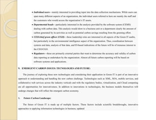  Individual users—mainly interested in providing input into the data collection mechanisms. While users can
span many different aspects of an organization, the individual users referred to here are mainly the staff and
the customers who would access the organization’s IT assets.
 Departmental heads—particularly interested in the analysis provided by the software system (CEMS)
dealing with carbon data. This analysis would show to a business unit or a department clearly the amount of
carbon generated by its activities as well as potential carbon savings resulting from the greening effort.
 CEO/chief green officer (CGO)—these leadership roles are interested in all aspects of the Green IT audits,
but particularly in the environmental intelligence aspect of the organization. Thus, coordination between
systems and data, analysis of that data, and EI-based indications of the future will be of immense interest to
the CEO/CGO.
 Regulators—these are primarily external parties that want to determine the accuracy and validity of carbon
data reporting as undertaken by the organization. Almost all future carbon reporting will be based on
software systems and applications.
9. EMERGENT CARBON ISSUES: TECNOLOGIES AND FUTURE:
The journey of exploring these new technologies and considering their application in Green IT is part of an innovative
approach to understanding and handling the new carbon challenge. Technologies such as XML, SOA, mobile services, and
collaborative web services across the industry verticals and with the regulatory bodies, virtualization, and Cloud computing
are all opportunities for innovativeness. In addition to innovations in technologies, the business models themselves will
undergo changes that will reflect the emergent carbon economy.
1. Future Carbon Landscape:
The future of Green IT is made up of multiple factors. These factors include scientific breakthroughs, innovative
approaches to applying information technologies in business, updated
 