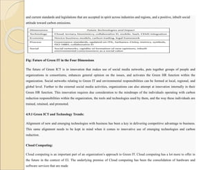 and current standards and legislations that are accepted in spirit across industries and regions, and a positive, inbuilt social
attitude toward carbon emissions.
Fig: Future of Green IT in the Four Dimensions
The future of Green ICT is in innovation that makes use of social media networks, puts together groups of people and
organizations in consortiums, enhances general opinion on the issues, and activates the Green HR function within the
organization. Social networks relating to Green IT and environmental responsibilities can be formed at local, regional, and
global level. Further to the external social media activities, organizations can also attempt at innovation internally in their
Green HR function. This innovation requires due consideration to the mindmaps of the individuals operating with carbon
reduction responsibilities within the organization, the tools and technologies used by them, and the way these individuals are
trained, retained, and promoted.
4.9.1 Green ICT and Technology Trends:
Alignment of new and emerging technologies with business has been a key in delivering competitive advantage to business.
This same alignment needs to be kept in mind when it comes to innovative use of emerging technologies and carbon
reduction.
Cloud Computing:
Cloud computing is an important part of an organization’s approach to Green IT. Cloud computing has a lot more to offer in
the future in the context of EI. The underlying premise of Cloud computing has been the consolidation of hardware and
software services that are made
 