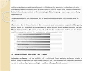 available through the uninterrupted, perpetual connectivity of the Internet. The opportunities to reduce the overall carbon
footprint through dynamic collaboration are on the rise by creation of public and private Clouds. Dynamic collaboration on
the Cloud enhances the opportunities to use the business principle of Cloud computing: ―pay as you go‖ in terms of using
computing services.
Following are the areas of Cloud computing that have the potential for reducing the overall carbon emissions across the
industry:
Infrastructure—this is the consolidation of data servers, disk space, communications equipment, and the supporting
operating system. Such infrastructure services are capable of hosting increasing array of software applications from many
different client organizations. The carbon savings will result from the use of common hardware and also from the
consolidation of data center buildings, their cooling energies, and their maintenance effort.
Fig: Emerging technologies landscape and Green IT impact.
Applications development—with the availability of a sophisticated Cloud, application development, including its
modeling, testing, and deployment, can be put together in one place. The Cloud-based application components can be used to
plug in to the newly developed systems, resulting in a much faster and energy efficient development
 