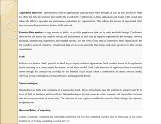 Application execution—operationally, software applications can run much better through a Cloud as they are able to make
use of the run-time environment provided by the Cloud itself. Furthermore, as these applications are hosted in the Cloud, they
reduce the effort at upgrades and maintenance undertaken by organizations. This reduces the amount of operational effort
(and corresponding operational carbon) at the user end.
Reusable Data service—a large amount of public or partially proprietary data can be made available through Cloud-based
services that can reduce the repeated storage and maintenance of such data by separate organizations. For example, currency
exchange, interest rates, flight times, and weather patterns, are the types of data that are common to many organizations but
are stored by them all separately. Cloud-based data services can eliminate that storage and opens up doors for their greater
consolidation.
SaaS:
Software as a service (SaaS) provides an ideal way to deploy software applications. SaaS provides access to the application
that is executing on a remote server, by anyone, as and when needed. SaaS is the execution of application from a centralized
server through the connectivity accorded by the Internet. SaaS model offers a combination of shared services model,
improved power consumption, cooling efficiency, and equipment density.
Nanotechnologies:
Nanotechnology deals with computing at a microscopic level. These technologies have the potential to impact Green IT in
terms of both its hardware and its software. Nanotechnologies provide means to create, measure, and manipulate electronic
data and communications at atomic size. The reduction in size requires considerable research effort—design, development,
and production.
Quantum/Trinary Computing:
Trinary (or ternary) computing has significant possibilities not only for computing itself but also for improving on the carbon
footprint of IT. Trinary computing works at the very
 