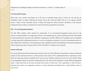fundamental of computing by adding to the binary bit options of ―0‖ and ―1,‖ another option of
―-1.‖
New Renewable Energies:
Wind, solar, wave, nuclear, and biomass are at the cusp of renewable energy sources. Current oil, coal, and gas are
exhaustible sources of energy. Exploring new energy sources that would not deplete with use is an ongoing scientific
exercise. Advent of these renewable sources of energy will change the carbon emissions calculations as the emissions
resulting from these energies are expected to be much less than those generated by coal and gas.
ISO—New and Upgraded Standards:
The ISO 14001 standard, which specifies the requirements of an environmental management system, does so i n the
context of a specific product or an organization. However, this standard does not contain requirements for that would handle
environmental practices associated with collaborative organizations. The ISO 14000 series of standards need to be upgraded
to include dynamically collaborating businesses or a new set of standards are required to cover the environmental practices of
such collaborations. Furthermore, environmental governance standards that deal with embedding environmental management
within corporate governance structures (based on ITIL and CoBIT, for example) are also required.
Security and Legal:
The current legal frameworks governing carbon emissions come out of the ratification of agreements at various international
summits on the environment. However, a carbon emission in the context of IT is a global phenomenon—especially as Cloud,
SaaS, and outsourcing continue to dominate the IT services sector. Therefore, while the real user of a service could be sitting
in one geographical region, the emissions resulting from his or her work will be attributed to a totally different geographical
region. a legal framework are the issues associated with security of carbon data. This is particularly so when the data is
generated and owned by one organization, whereas it is stored, maintained, and backed up by a totally different vendor of
such services.
 