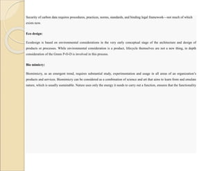 Security of carbon data requires procedures, practices, norms, standards, and binding legal framework—not much of which
exists now.
Eco design:
Ecodesign is based on environmental considerations in the very early conceptual stage of the architecture and design of
products or processes. While environmental consideration is a product, lifecycle themselves are not a new thing, in depth
consideration of the Green P-O-D is involved in this process.
Bio mimicry:
Biomimicry, as an emergent trend, requires substantial study, experimentation and usage in all areas of an organization’s
products and services. Biomimicry can be considered as a combination of science and art that aims to learn from and emulate
nature, which is usually sustainable. Nature uses only the energy it needs to carry out a function, ensures that the functionality
matches the form, recycles and relies on diversity.
 