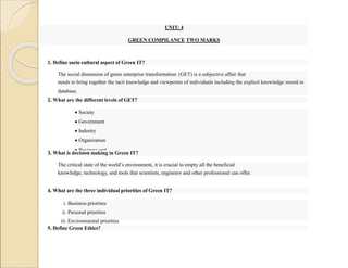 UNIT: 4
GREEN COMPILANCE TWO MARKS
1. Define socio cultural aspect of Green IT?
The social dimension of green enterprise transformation {GET) is a subjective affair that
needs to bring together the tacit knowledge and viewpoints of individuals including the explicit knowledge stored in
database.
2. What are the different levels of GET?
 Society
 Government
 Industry
 Organization
 Business unit
3. What is decision making in Green IT?
The critical state of the world’s environment, it is crucial to empty all the beneficial
knowledge, technology, and tools that scientists, engineers and other professional can offer.
4. What are the three individual priorities of Green IT?
i. Business priorities
ii. Personal priorities
iii. Environmental priorities
5. Define Green Ethics?
 