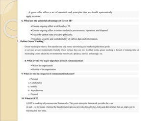 A green ethic offers a set of standards and principles that we should systematically
apply to nature.
6. What are the potential advantages of Green IT?
 Ensure ongoing effort at all levels of IT.
 Ensure ongoing effort to reduce carbon in procurement, operation, and disposal.
 Make the carbon state available publically.
 Maintain security and confidentiality of carbon data and information.
7. Define Green Washing?
Green washing is where a firm spends time and money advertising and marketing that their goods
or services are environmentally friendly when, in fact, they are not. In other words, green washing is the act of making false or
misleading claims about the environmental benefits of a product, service, technology, etc.
8. What are the two major important areas of communication?
 Within the organization
 Outside of the organization
9. What are the six categories of communication channel?
i. Personal
ii. Collaborative
iii. Mobile
iv. Asynchronous
v. Physical
vi. Group
10. What is GET?
A GET is made up of processes and frameworks. The green enterprise framework provides the ―as
is‖ and ―to be‖ states, whereas the transformation process provides the activities, roles and deliverables that are employed in
reaching that new state.
 