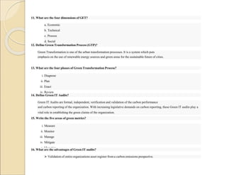 11. What are the four dimensions of GET?
a. Economic
b. Technical
c. Process
d. Social
12. Define Green Transformation Process (GTP)?
Green Transformation is one of the urban transformation processes. It is a system which puts
emphasis on the use of renewable energy sources and green areas for the sustainable future of cities.
13. What are the four phases of Green Transformation Process?
i. Diagnose
ii. Plan
iii. Enact
iv. Review
14. Define Green IT Audits?
Green IT Audits are formal, independent, verification and validation of the carbon performance
and carbon reporting of the organization. With increasing legislative demands on carbon reporting, these Green IT audits play a
vital role in establishing the green claims of the organization.
15. Write the five areas of green metrics?
i. Measure
ii. Monitor
iii. Manage
iv. Mitigate
v. Monetize
16. What are the advantages of Green IT audits?
 Validation of entire organizations asset register from a carbon emissions prespective.
 