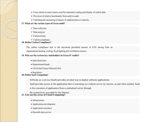  Cross check on smart meters used for automatic reading and display of carbon data.
 Provision of relative benchmarks from audit to audit.
 Validating the measuring of degree of sophistication or maturity.
17. What are the various types of Green audit?
 Data collection
 Data analysis
 Carbon trends
 Carbon compliance
18. Define Carbon Compliance?
The carbon compliance unit is the maximum permitted amount of CO2 arising from an
organizations heating, cooling, fixed lighting and ventilation systems.
19. Who are the various key stakeholders in Green IT Audits?
 Individual users
 Departmental heads
 CEO/Chief Green Officer(CGO)
 Regulators
20. Define SaaS Computing?
Software as a service (SaaS) provides an ideal way to deploy software applications.
SaaS provides access to the application that is executing on a remote server, by anyone, as and when needed. SaaS
is the execution of application from a centralized server through
the connectivity accorded by the Internet.
21. List out the areas of Cloud Computing?
 Infrastructure
 Applications development
 Application execution
 Reusable data service
 