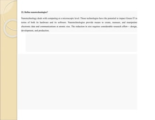 22. Define nanotechnologies?
Nanotechnology deals with computing at a microscopic level. These technologies have the potential to impact Green IT in
terms of both its hardware and its software. Nanotechnologies provide means to create, measure, and manipulate
electronic data and communications at atomic size. The reduction in size requires considerable research effort— design,
development, and production.
 