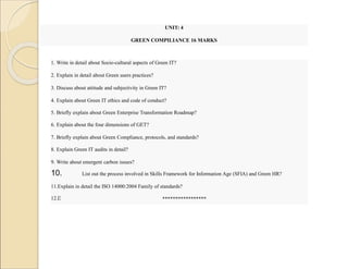 UNIT: 4
GREEN COMPILIANCE 16 MARKS
1. Write in detail about Socio-cultural aspects of Green IT?
2. Explain in detail about Green users practices?
3. Discuss about attitude and subjectivity in Green IT?
4. Explain about Green IT ethics and code of conduct?
5. Briefly explain about Green Enterprise Transformation Roadmap?
6. Explain about the four dimensions of GET?
7. Briefly explain about Green Compliance, protocols, and standards?
8. Explain Green IT audits in detail?
9. Write about emergent carbon issues?
10. List out the process involved in Skills Framework for Information Age (SFIA) and Green HR?
11.Explain in detail the ISO 14000:2004 Family of standards?
12.Discuss how the four phases of green transformation process and their measures change when applied to a coal mine?
*****************
 