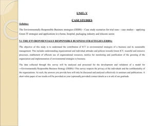UNIT: V
CASE STUDIES
Syllabus:
The Environmentally Responsible Business strategies (ERBS) – Case study scenarios for trial runs – case studies – applying
Green IT strategies and applications to a home, hospital, packaging industry and telecom sector.
5.1 THE ENVIRONMENTALLY RESPONSIBLE BUSINESS STRATTEGIES (ERBS):
The objective of this study is to understand the contribution of ICT in environmental strategies of a business and its sustainable
management. This includes understanding organizational and individual attitudes and policies towards Green ICT, wasteful and emissive
processes, enablement of efficient use of organizational resources, metrics for monitoring and justification of the greening of the
organization and implementation of environmental strategies in business.
The data collected through this survey will be analyzed and processed for the development and validation of a model for
―Environmentally Responsible Business Strategy (ERBS).‖ This survey respects the privacy of the individuals and the confidentiality of
the organizations. As such, the answers you provide here will only be discussed and analyzed collectively in seminars and publications. A
short white paper of our results will be provided on your (optionally provided) contact details as a m ark of our gratitude.
 
