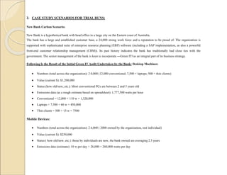 2. CASE STUDY SCENARIOS FOR TRIAL RUNS:
New Bank Carbon Scenario:
New Bank is a hypothetical bank with head office in a large city on the Eastern coast of Australia.
The bank has a large and established customer base, a 24,000 strong work force and a reputation to be proud of. The organization is
supported with sophisticated suite of enterprise resource planning (ERP) software (including a SAP implementation, as also a powerful
front-end customer relationship management (CRM)). Its past history indicates the bank has traditionally had close ties with the
government. The senior management of the bank is keen to incorporate ―Green IT‖ as an integral part of its business strategy.
Following Is the Result of the Initial Green IT Audit Undertaken by the Bank: Desktop Machines:
 Numbers (total across the organization): 2 0,000 (12,000 conventional; 7,500 = laptops; 500 = thin clients)
 Value (current $): $1,200,000
 Status (how old/new, etc.): Most conventional PCs are between 2 and 3 years old
 Emissions data (as a rough estimate based on spreadsheet): 1,777,500 watts per hour
 Conventional = 12,000 × 110 w = 1,320,000
 Laptops = 7,500 × 60 w = 450,000
 Thin clients = 500 × 15 w = 7500
Mobile Devices:
 Numbers (total across the organization): 2 6,000 ( 2000 owned by the organization, rest individual)
 Value (current $): $250,000
 Status ( how old/new, etc.): those by individuals are new, the bank owned are averaging 2.5 years
 Emissions data (estimate): 10 w per day × 26,000 = 260,000 watts per day
 