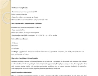 Printers and peripherals:
Numbers (total across the organization): 1000
Value (current $): 500,000
Status (how old/new, etc.): average age 4 years
Emissions data: could not be estimated during the Green IT audit
Data center IT and Communication Equipment:
Numbers (total across the organization): 12 + 4 = 16
Value (current $): N/A
Status (how old/new, etc.): 2-year old equipment
Emissions data (if available—or estimate): 16 × 0.5 kW ph × 24 = 192 kw per day
Network Devices: Routers
10 devices
50 routers
20 switches
Challenge: Apply Green IT strategies to New Bank to transition it to a green bank—with stated goals of 10% carbon reduction over
every previous year for 3 years.
Blue waters Travel Agency Carbon Scenario:
Bluewaters is a small to medium travel agency operating out of New York. The company has an excellent, elite client base. The company
is well-controlled and well-managed single-owner enterprise with approximately 25 employees. At any one time, the company has about
eight computers running, together with associated paraphernalia. In addition, there are copiers, faxes, and shredders in the main office.
Some employees do occasional telework, especially when they don’t have to face a client.
OpenAir Airline Carbon Scenario:
 