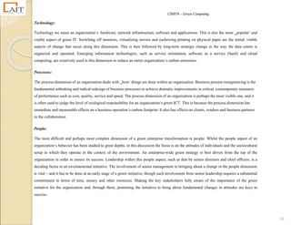 CS8078 – Green Computing
16
Technology:
Technology we mean an organization‘s hardware, network infrastructure, software and applications. This is also the more ‗popular‘ and
visible aspect of green IT. Switching off monitors, virtualizing servers and eschewing printing on physical paper are the initial, visible
aspects of change that occur along this dimension. This is then followed by long-term strategic change in the way the data centre is
organized and operated. Emerging information technologies, such as service orientation, software as a service (SaaS) and cloud
computing, are creatively used in this dimension to reduce an entire organization‘s carbon emissions.
Processes:
The process dimension of an organization deals with ‗how‘ things are done within an organization. Business process reengineering is the
fundamental rethinking and radical redesign of business processes to achieve dramatic improvements in critical, contemporary measures
of performance such as cost, quality, service and speed. The process dimension of an organization is perhaps the most visible one, and it
is often used to judge the level of ecological responsibility for an organization‘s green ICT. This is because the process dimension has
immediate and measurable effects on a business operation‘s carbon footprint. It also has effects on clients, vendors and business partners
in the collaboration.
People:
The most difficult and perhaps most complex dimension of a green enterprise transformation is people. Whilst the people aspect of an
organization‘s behavior has been studied to great depths, in this discussion the focus is on the attitudes of individuals and the sociocultural
setup in which they operate in the context of the environment. An enterprise-wide green strategy is best driven from the top of the
organization in order to ensure its success. Leadership within this people aspect, such as that by senior directors and chief officers, is a
deciding factor in an environmental initiative. The involvement of senior management in bringing about a change in the people dimension
is vital – and it has to be done at an early stage of a green initiative, though such involvement from senior leadership requires a substantial
commitment in terms of time, money and other resources. Making the key stakeholders fully aware of the importance of the green
initiative for the organization and, through them, promoting the initiative to bring about fundamental changes in attitudes are keys to
success.
 