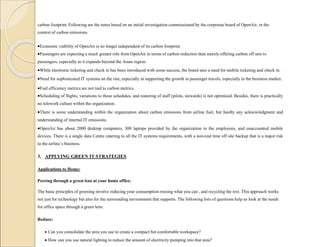carbon footprint. Following are the notes based on an initial investigation commissioned by the corporate board of OpenAir, in the
context of carbon emissions.
Economic viability of OpenAir is no longer independent of its carbon footprint.
Passengers are expecting a much greater role from OpenAir in terms of carbon reduction than merely offering carbon off sets to
passengers, especially as it expands beyond the Asian region.
While electronic ticketing and check in has been introduced with some success, the board sees a need for mobile ticketing and check in.
Need for sophisticated IT systems on the rise, especially in supporting the growth in passenger travels, especially in the business market.
Fuel efficiency metrics are not tied to carbon metrics.
Scheduling of flights, variations to those schedules, and rostering of staff (pilots, stewards) is not optimized. Besides, there is practically
no telework culture within the organization.
There is some understanding within the organization about carbon emissions from airline fuel, but hardly any acknowledgment and
understanding of internal IT emissions.
OpenAir has about 2000 desktop computers, 300 laptops provided by the organization to the employees, and unaccounted mobile
devices. There is a single data Centre catering to all the IT systems requirements, with a non-real time off site backup that is a major risk
to the airline’s business.
3. APPLYING GREEN IT STRATEGIES
Applications to Home:
Peering through a green lens at your home office:
The basic principles of greening involve reducing your consumption reusing what you can , and recycling the rest. This approach works
not just for technology but also for the surrounding environment that supports. The following lists of questions help us look at the needs
for office space through a green lens.
Reduce:
 Can you consolidate the area you use to create a compact but comfortable workspace?
 How can you use natural lighting to reduce the amount of electricity pumping into that area?
 