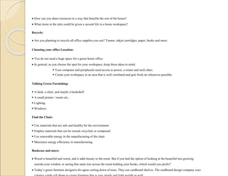  How can you share resources in a way that benefits the rest of the house?
 What items in the attic could be given a second life in a home workspace?
Recycle:
 Are you planning to recycle all office supplies you can? Tonner, inkjet cartridges, paper, books and more.
Choosing your office Location:
 You do not need a huge space for a green home office.
 In general, as you choose the spot for your workspace, keep these ideas in mind.
 Your computer and peripherals need access to power, a router and each other.
 Create your workspace in an area that is well ventilated and gets fresh air whenever possible.
Talking Green Furnishing:
 A desk, a chair, and maybe a bookshelf
 A small printer / router etc..
 Lighting
 Windows
Find the Chair:
 Use materials that are safe and healthy for the environment.
 Employ materials that can be reused, recycled, or composed.
 Use renewable energy in the manufacturing of the chair.
 Maximize energy efficiency in manufacturing.
Bookcase and more:
 Wood is beautiful and warm, and it adds beauty to the room. But if you had the option of looking at the beautiful tree growing
outside your window or seeing that same tree across the room holding your books, which would you prefer?
 Today’s green furniture designers dis agree cutting down of trees. They use cardboard shelves. The cardboard design company uses
 