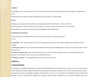Lighting:
The lighting in your workspace may have a lot to do with. Using natural blinds both helps reduce glare and reflection of light into the
room.
Painting the walls in light color helps to brighten the room and makes use of natural light.
Plants:
Decades ago research showed that plants have feelings and respond to other life forms in their environment.
The lady palm has a fan like leaf that can get very large. It is resistant to insects and cleans the air very effectively.
The bamboo tree cleans the air of toxins such as formaldehyde and humidifies the air.
Sustaining Green Practices:
Part of keeping your workspace green involves making sure your daily work practices stay green
as well.
A print plan : Only , print items that you review on the page and only use paper with a high percentage of post-consumer recycled
material.
An Energy use plan: Set your computer and all peripherals to shut off instead of hibernating or sleeping, if you plan to be gone for more
than two hours.
An energy acquisition plan : Buy renewable energy if you can. Your local utility company may have an option that enables you to
purchase a certain amount of your electricity from renewable resources.
A Resource use plan : Use rechargeable batteries whenever possible for devices.
HOSPITAL:
Good Mead Hospital:
Good Mead is a hypothetical large hospital in a metro city, providing public sector medical services. These services cover various areas of
health including the standard outpatient department providing regular consultation to patients, as also various specialties such as pediatric,
gynecology and obstetrics, orthopedics, radiology, sports medicine, and so on. As a result of the recent preliminary Green IT audit of the
hospital, it has been revealed that the hospital had a significant carbon footprint. Significant reviews of patient management processes,
 